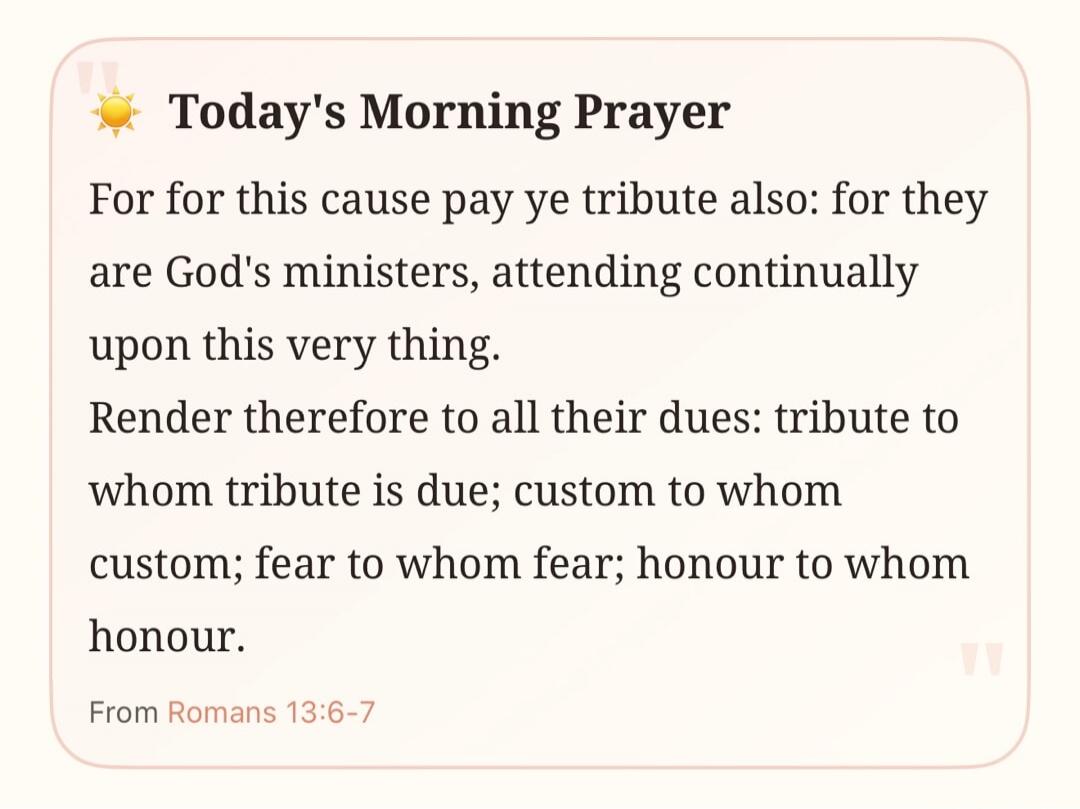 Today's Morning Prayer. For this cause pay ye tribute also: for they are God's ministers, attending continually upon this very thing. Render therefore to all their dues: tribute to whom tribute is due; custom to whom custom; fear to whom fear; honour to whom honour. From Romans 13:6-7.