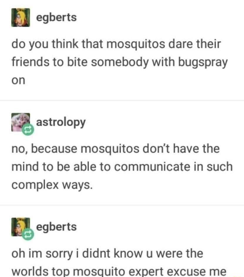 egberts do you think that mosquitos dare their friends to bite somebody with bugspray on astrolopy no because mosquitos dont have the mind to be able to communicate in such complex ways egberts oh im sorry i didnt know u were the worlds top mosquito expert excuse me