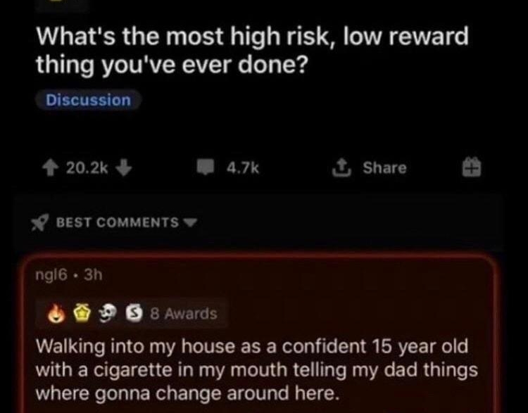 ASKReGGR wsiiborg 8h Whats the most high risk low reward thing youve ever done 20x 4 A Share 0 BEST COMMENTS ngl6 3h F DO 5 Walking into my house as a confident 15 year old with a cigarette in my mouth telling my dad things where gonna change around here M speply Nk S