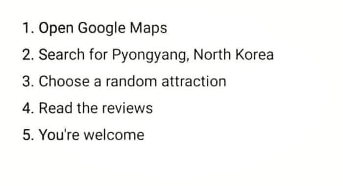 1 Open Google Maps 2 Search for Pyongyang North Korea 3 Choose a random attraction 4 Read the reviews 5 Youre welcome