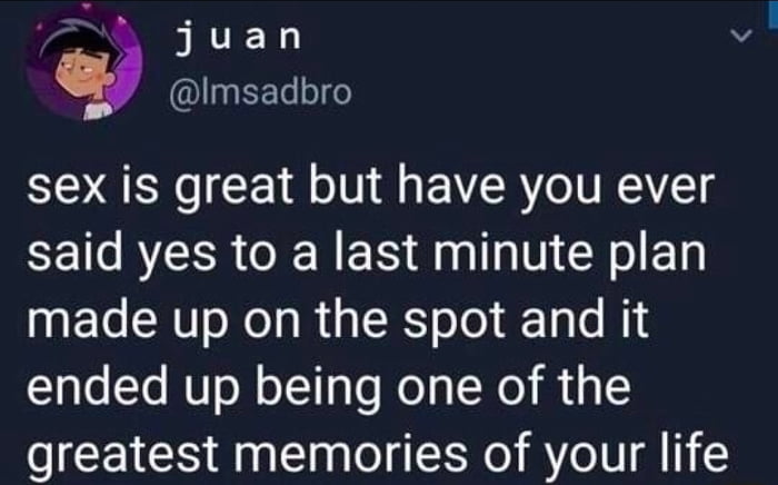 juan Imsadbro sex is great but have you ever said yes to a last minute plan made up on the spot and it ended up being one of the greatest memories of your life