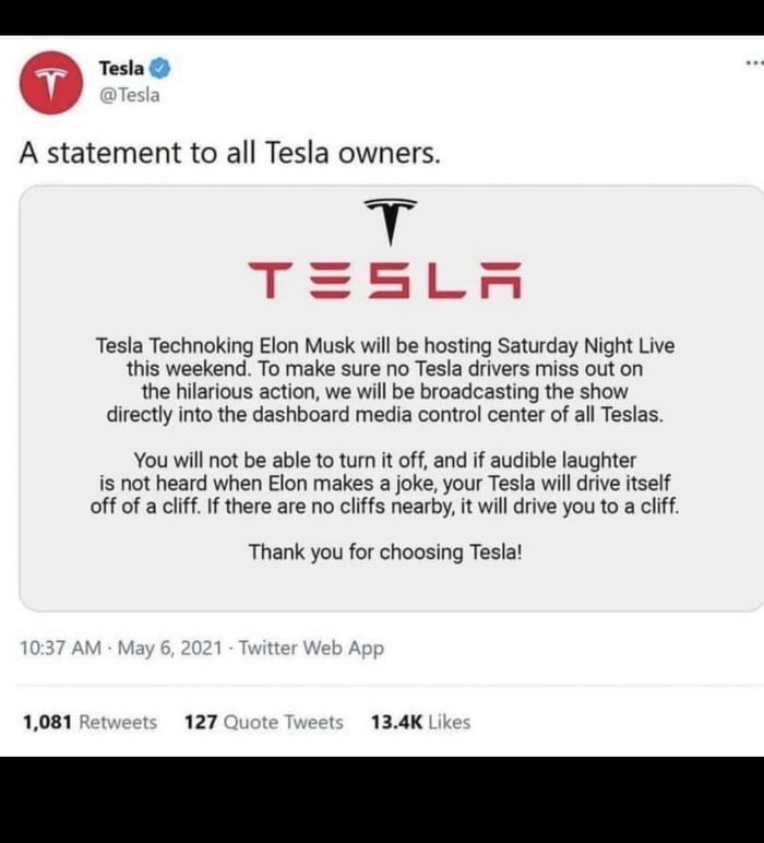 e Tesla A statement to all Tesla owners T Sy Tesla Technoking Elon Musk will be hosting Saturday Night Live this weekend To make sure no Tesla drivers miss out on the hilarious action we will be broadcasting the show directly into the dashboard media control center of all Teslas You will not be able to turn it off and if audible laughter is not heard when Elon makes a joke your Tesla will drive it