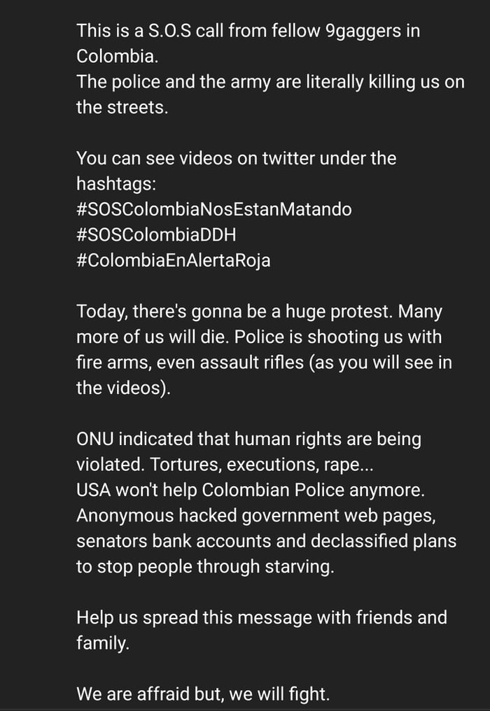 This is a S0S call from fellow 9gaggers in ofeeas oI N The police and the army are literally killing us on the streets You can see videos on twitter under the WESNETH ESION ofelel oI EIN S V 1 Tl o S0SColombiaDDH ColombiaEnAlertaRoja Today theres gonna be a huge protest Many aa o Nl AVERNY T o TN ERS sletel il RUERIi g fire arms even assault rifles as you will see in the videos ONU indicated that 