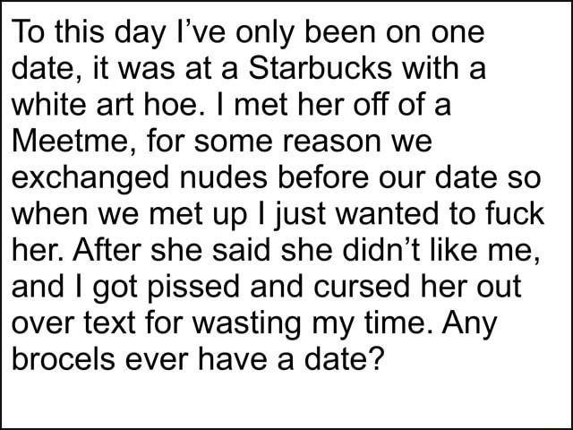 To this day Ive only been on one date it was at a Starbucks with a white art hoe met her off of a Meetme for some reason we exchanged nudes before our date so when we met up just wanted to fuck her After she said she didnt like me and got pissed and cursed her out over text for wasting my time Any brocels ever have a date