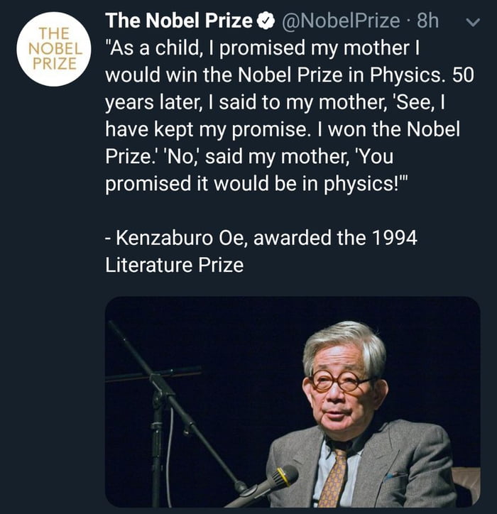 The Nobel Prize NobelPrize 8h As a child promised my mother would win the Nobel Prize in Physics 50 years later said to my mother See have kept my promise won the Nobel Prize No said my mother You promised it would be in physics Kenzaburo Oe awarded the 1994 Literature Prize Zz b
