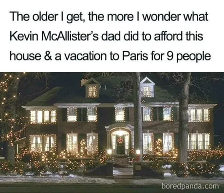 The older get the more wonder what Kevin McAllisters dad did to afford this house a vacation to Paris for 9 people
