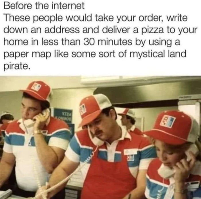Before the internet These people would take your order write down an address and deliver a pizza to your home in less than 30 minutes by using a paper map like some sort of mystical land pirate