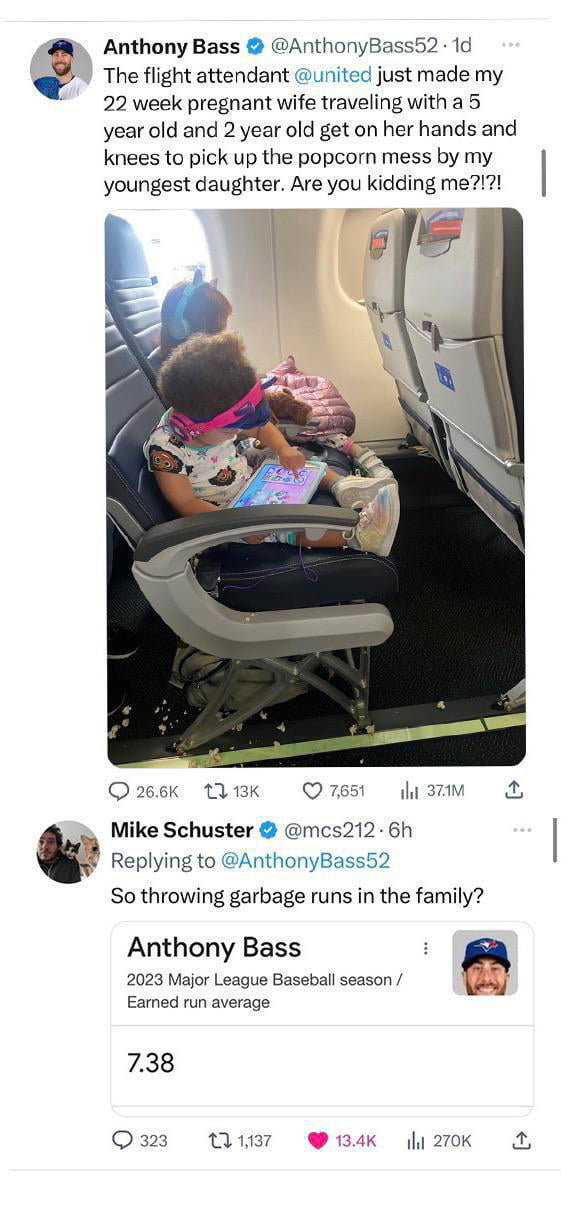 Anthony Bass AnthonyBass52 1d The flight attendant united just made my 22 week pregnant wife traveling with a 5 year old and 2 year old get on her hands and knees to pick up the popcorn mess by my youngest daughter Are you kidding me7 Ozeek Ak Q751 dam Schuster mcs212 6h Replying to AnthonyBass52 So throwing garbage runs in the family Anthony Bass a 2023 Major League Baseball season ey Earned run 