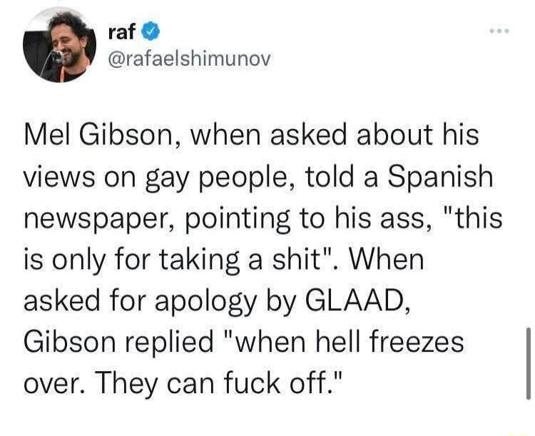 raf rafaelshimunov Mel Gibson when asked about his views on gay people told a Spanish newspaper pointing to his ass this is only for taking a shit When asked for apology by GLAAD Gibson replied when hell freezes over They can fuck off