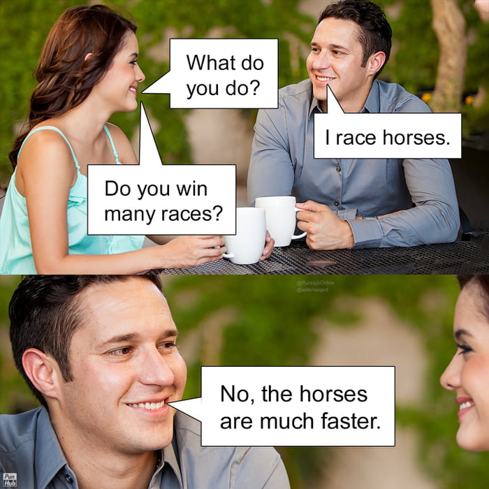 What do you do? I race horses. Do you win many races? No, the horses are much faster.