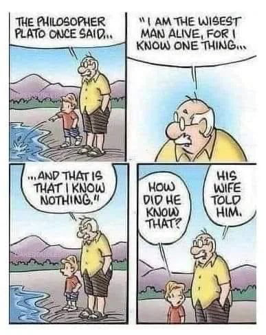 The philosopher Plato once said... 'I am the wisest man alive, for I know one thing... and that is that I know nothing.' How did he know that? His wife told him.