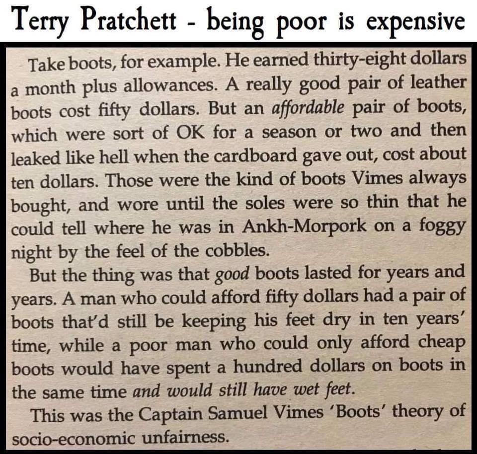 Terry Pratchett being poor is expensive Take boots for example He earned thirty eight dollars a month plus allowances A really good pair of leather boots cost fifty dollars But an affordable pair of boots which were sort of OK for a season or two and then leaked like hell when the cardboard gave out cost about ten dollars Those were the kind of boots Vimes always bought and wore until the soles we