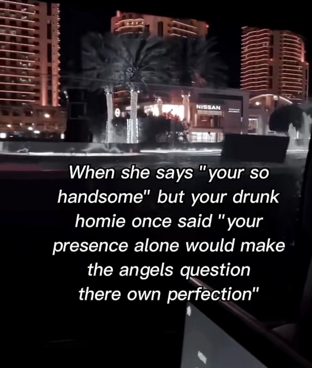 When she says your so handsome but your drunk homie once said your presence alone would make the angels qestion there own pefction N