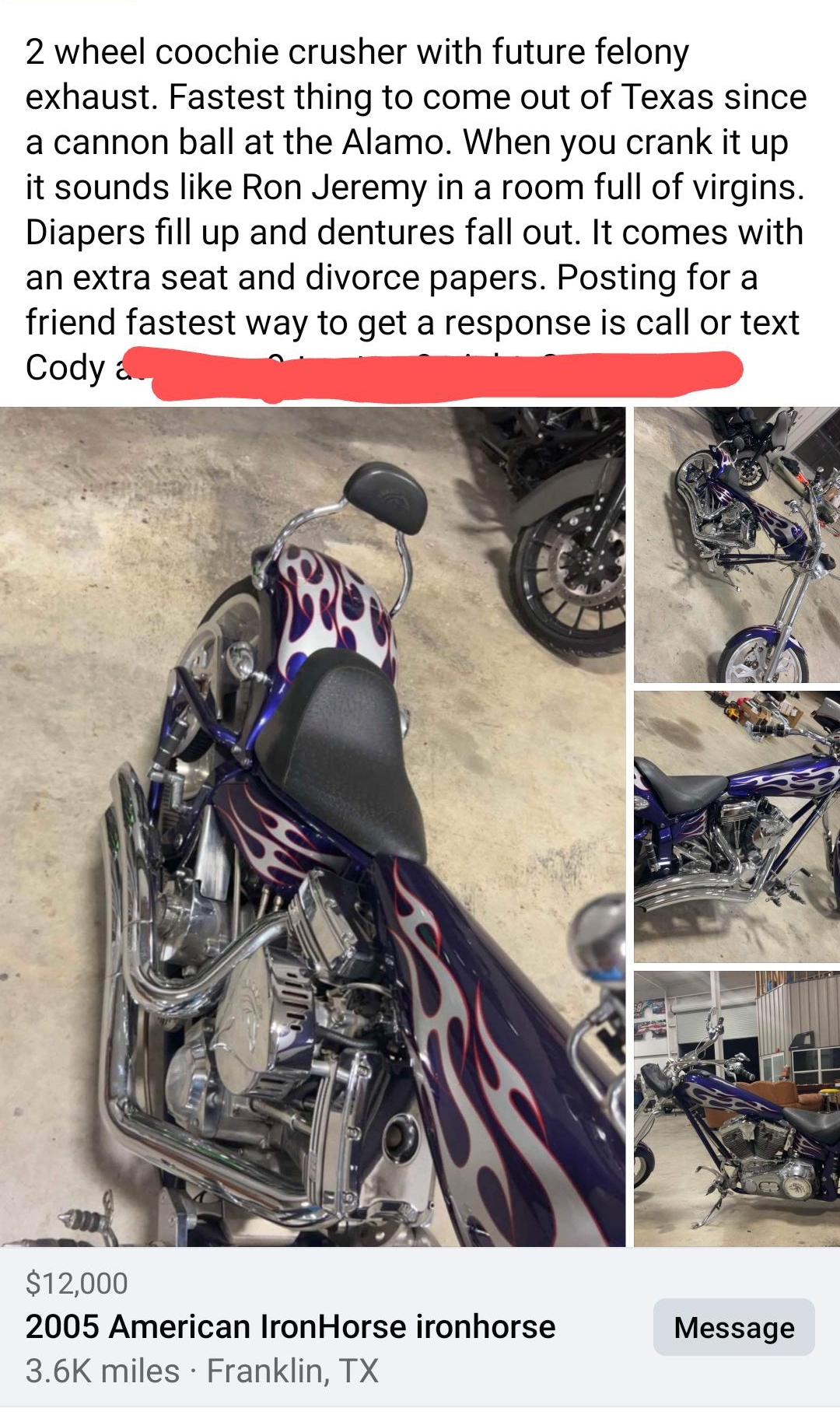 O 8 O 2 wheel coochie crusher with future felony exhaust Fastest thing to come out of Texas since a cannon ball at the Alamo When you crank it up it sounds like Ron Jeremy in a room full of virgins Diapers fill up and dentures fall out It comes with an extra seat and divorce papers Posting for a friend fastest way to get a response is call or text Cody B g 12000 2005 American IronHorse ironhorse M