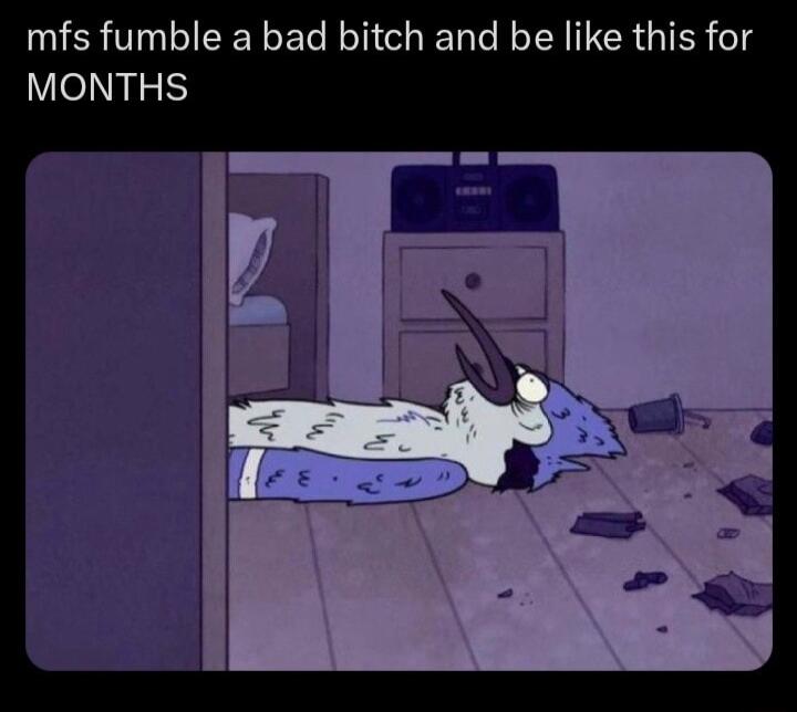 mfs fumble a bad bitch and be like this for MONTHS