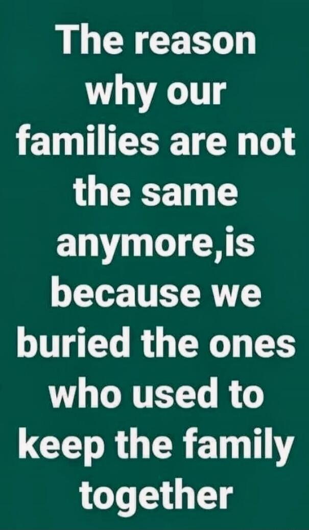 The reason why our families are not the same anymore,is because we buried the ones who used to keep the family together