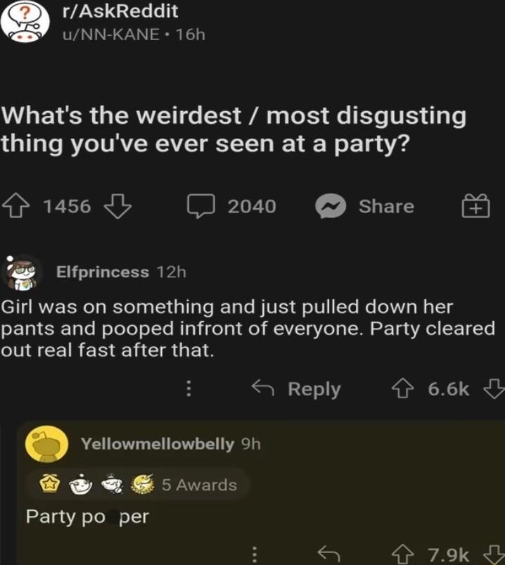 Q rAskReddit UNN KANE 16h L EYESR GIERVEIG S A oS e ETS T s Te thing youve ever seen at a party 4 1456 CJ 2040 share i Elfprincess 12h Girl was on something and just pulled down her pants and pooped infront of everyone Party cleared CNIEEIRERENESUETS Reply 9 66k O Yellowmellowbelly 9h SdwE o rvards Party po per 79k 4