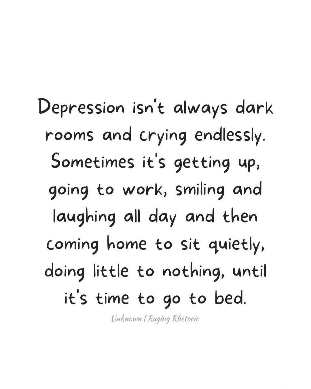 Depression isn't always dark rooms and crying endlessly. Sometimes it's getting up, going to work, smiling and laughing all day and then coming home to sit quietly, doing little to nothing, until it's time to go to bed.