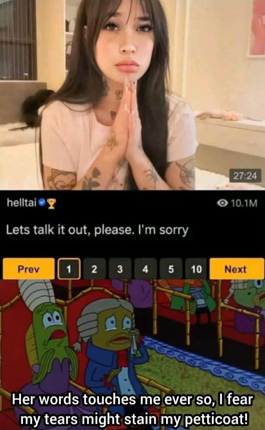 Lets talk it out, please. I'm sorry
Her words touches me ever so, I fear my tears might stain my petticoat!