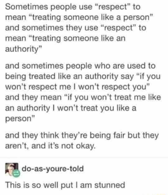 Sometimes people use respect to mean treating someone like a person and sometimes they use respect to mean treating someone like an authority and sometimes people who are used to being treated like an authority say if you wont respect me wont respect you and they mean if you wont treat me like an authority wont treat you like a person and they think theyre being fair but they arent and its not oka