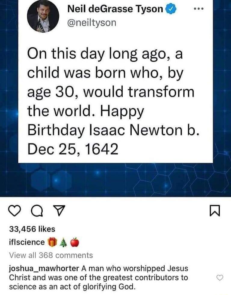 Neil deGrasse Tyson 7 neiltyson On this day long ago a child was born who by age 30 would transform the world Happy Birthday Isaac Newton b Dec 25 1642 oQv W 33456 likes iflscience 4 iew a omment joshua_mawhorter A man who worshipped Jesus Christ and was one of the greatest contributors to science as an act of glorifying God
