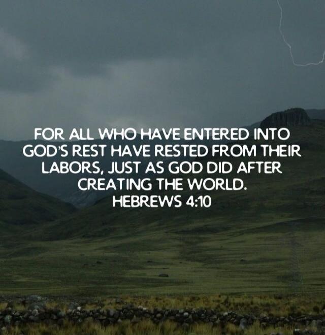 FOR ALL WHO HAVE ENTERED INTO GOD'S REST HAVE RESTED FROM THEIR LABORS, JUST AS GOD DID AFTER CREATING THE WORLD. HEBREWS 4:10