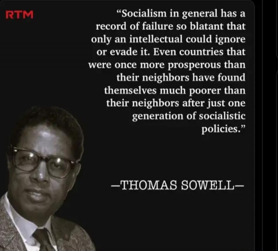 Socialism in general has a record of failure so blatant that only an intellectual could ignore or evade it. Even countries that were once more prosperous than their neighbors have found themselves much poorer than their neighbors after just one generation of socialistic policies. -THOMAS SOWELL-