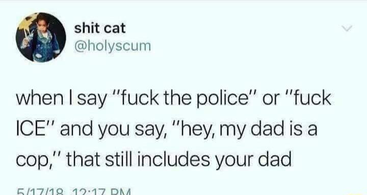 shit cat holyscum when say fuck the police or fuck ICE and you say hey my dad is a cop that still includes your dad EMTINE RO A
