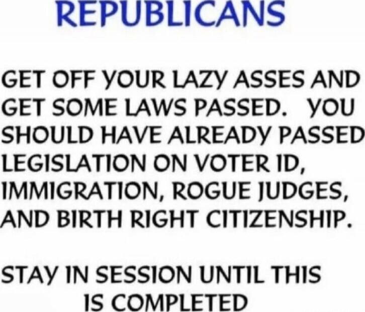 REPUBLICANS
GET OFF YOUR LAZY ASSES AND GET SOME LAWS PASSED. YOU SHOULD HAVE ALREADY PASSED LEGISLATION ON VOTER ID, IMMIGRATION, ROGUE JUDGES, AND BIRTH RIGHT CITIZENSHIP.
STAY IN SESSION UNTIL THIS IS COMPLETED