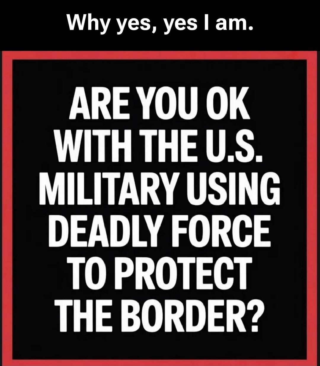 Why yes, yes I am. ARE YOU OK WITH THE U.S. MILITARY USING DEADLY FORCE TO PROTECT THE BORDER?