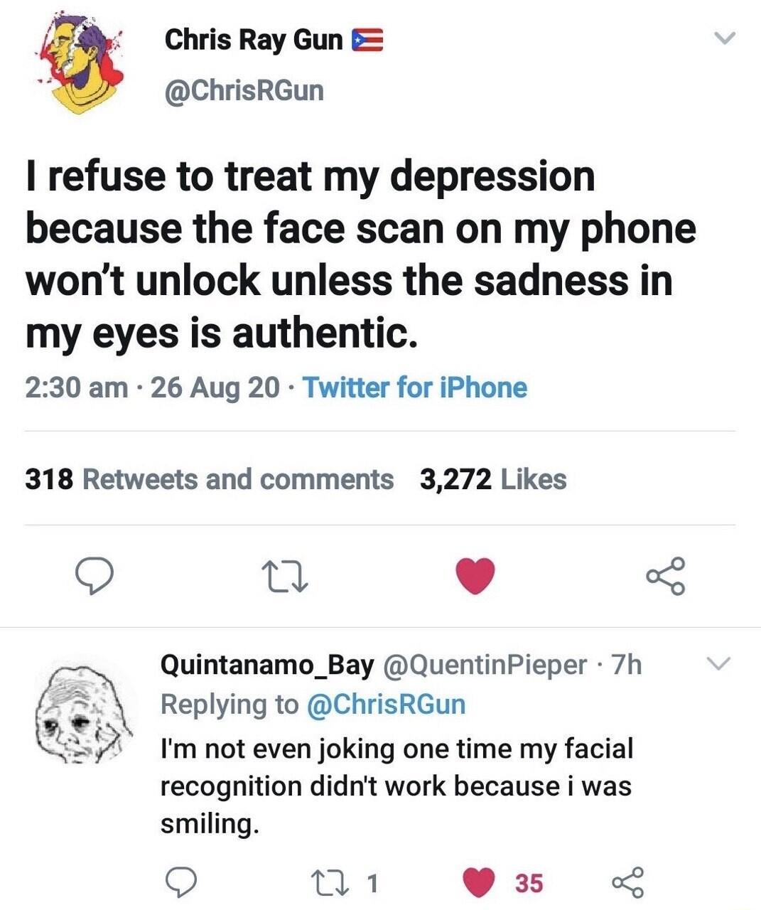 T Chris Ray Gun s ChrisRGun I refuse to treat my depression because the face scan on my phone wont unlock unless the sadness in my eyes is authentic 230 am 26 Aug 20 Twitter for iPhone 318 Retweets and comments 3272 Likes T L J 3 Quintanamo_Bay QuentinPieper 7h 3 Replying to ChrisRGun Im not even joking one time my facial recognition didnt work because i was smiling 9 o1 035