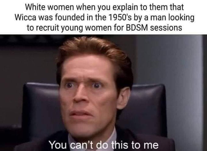 White women when you explain to them that Wicca was founded in the 1950s by a man looking to recruit young women for BDSM sessions You eant gglthts to me