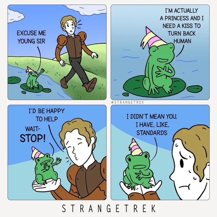 EXCUSE ME YOUNG SIR I'M ACTUALLY A PRINCESS AND I NEED A KISS TO TURN BACK HUMAN I'D BE HAPPY TO HELP WAIT- STOP! I DIDN'T MEAN YOU, I HAVE, LIKE, STANDARDS
