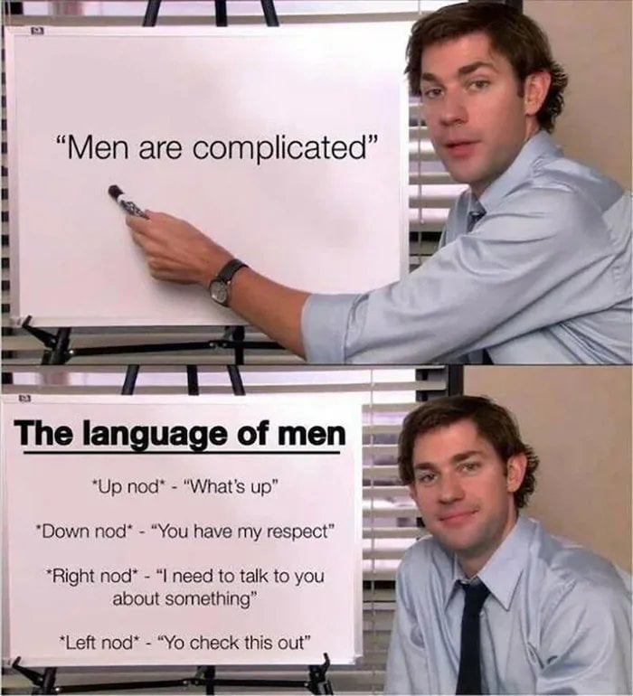 Men are complicated. The language of men: Up nod - What's up. Down nod - You have my respect. Right nod - I need to talk to you about something. Left nod - Yo check this out.