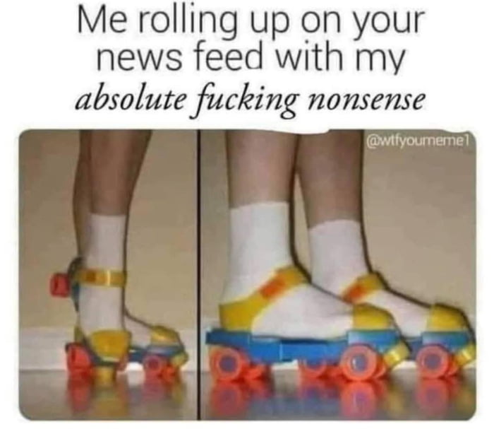 Me rolling up on your news feed with my absolute fucking nonsense