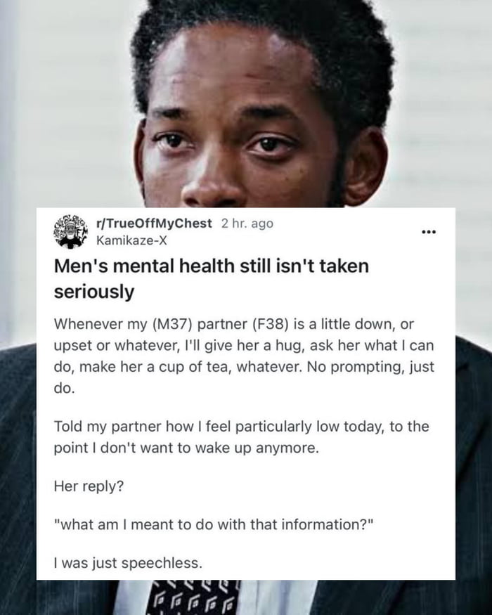 r/TrueOffMyChest
Kamikaze-X 2 hr. ago

Men's mental health still isn't taken seriously

Whenever my (M37) partner (F38) is a little down, or upset or whatever, I'll give her a hug, ask her what I can do, make her a cup of tea, whatever. No prompting, just do.

Told my partner how I feel particularly low today, to the point I don't want to wake up a