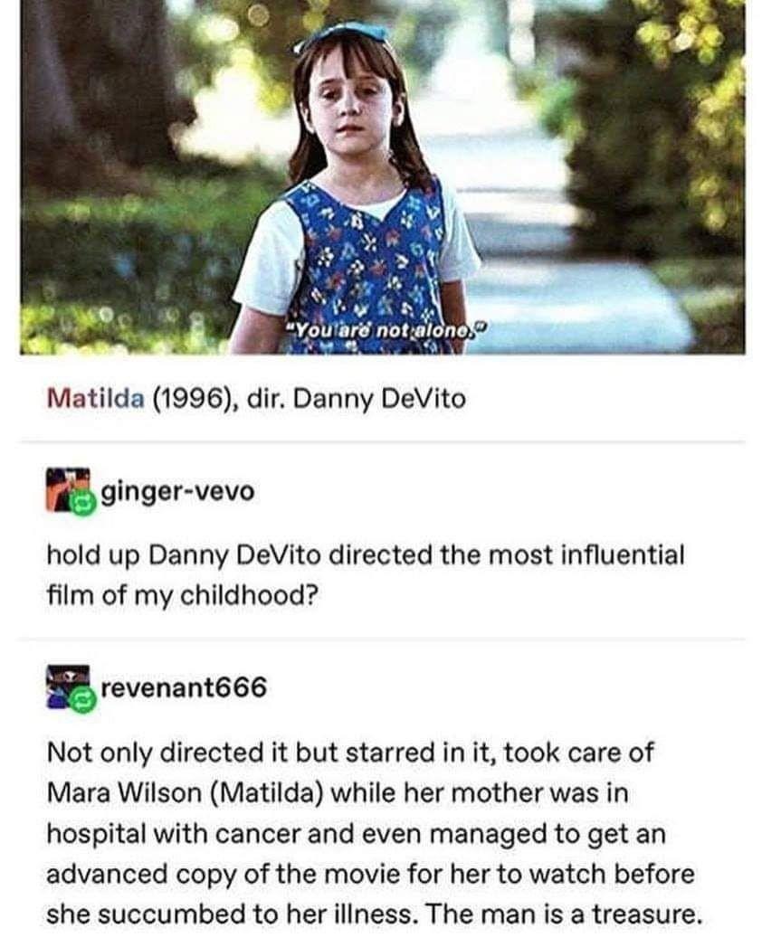 v Youlare notaloned 4y Matilda 1996 dir Danny DeVito Eglnger vevo hold up Danny DeVito directed the most influential film of my childhood revenant666 Not only directed it but starred in it took care of Mara Wilson Matilda while her mother was in hospital with cancer and even managed to get an advanced copy of the movie for her to watch before she succumbed to her illness The man is a treasure