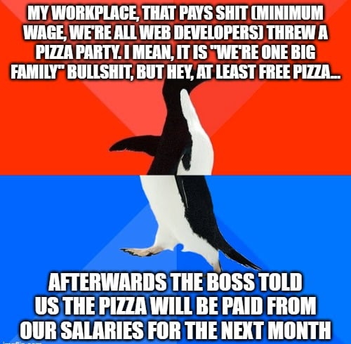 MY WORKPLACE THAT PAYS SHIT MINIMUM WAGE WERE ALL WEB DEVELOPERS THREW A PIZZA PARTY MEAN IT IS WERE ONE BIG FAMILY BULLSHIT BUT HEY AT LEAST FREE PIZZA_ AFTERWARDS THE BOSS TOLD US THE PIZZA WILL BE PRID FROM OUR SALARIES FOR THE NEXT MONTH