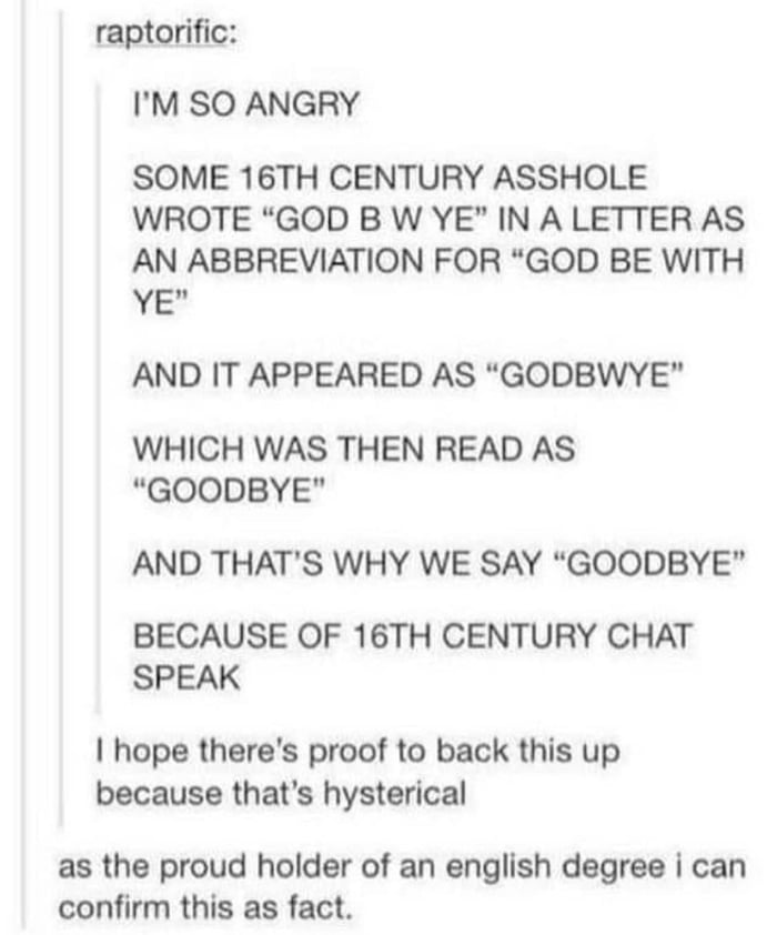 raptorific IM SO ANGRY SOME 16TH CENTURY ASSHOLE WROTE GOD B W YE IN A LETTER AS AN ABBREVIATION FOR GOD BE WITH Y AND IT APPEARED AS GODBWYE WHICH WAS THEN READ AS GOODBYE AND THATS WHY WE SAY GOODBYE BECAUSE OF 16TH CENTURY CHAT SPEAK hope theres proof to back this up because thats hysterical as the proud holder of an english degree i can confirm this as fact