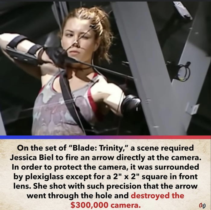 On the set of Blade Trinity a scene required Jessica Biel to fire an arrow directly at the camera In order to protect the camera it was surrounded by plexiglass except for a 2 x 2 square in front lens She shot with such precision that the arrow went through the hole and destroyed the 300000 camera