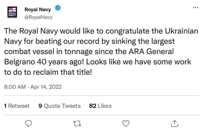 Royal Navy RoyalNavy The Royal Navy would like to congratulate the Ukrainian Navy for beating our record by sinking the largest combat vessel in tonnage since the ARA General Belgrano 40 years ago Looks like we have some work to do to reclaim that title 800 AM Apr 14 2022 1Retweet 9 Quote Tweets 82 Likes u Q