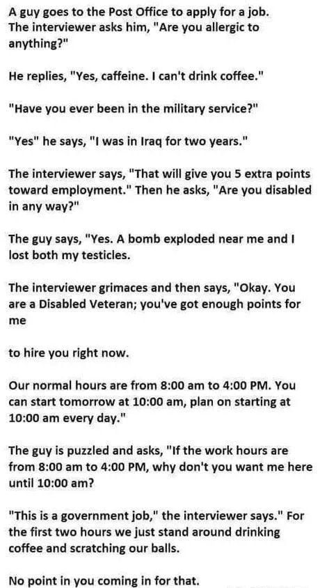 A guy goes to the Post Office to apply for a job The interviewer asks him Are you allergic to anything He replies Yes caffeine cant drink coffee Have you ever been in the military service Yes he says I was in Iraq for two years The interviewer says That will give you 5 extra points toward employment Then he asks Are you disabled in any way The guy says Yes A bomb exploded near me and lost both my 