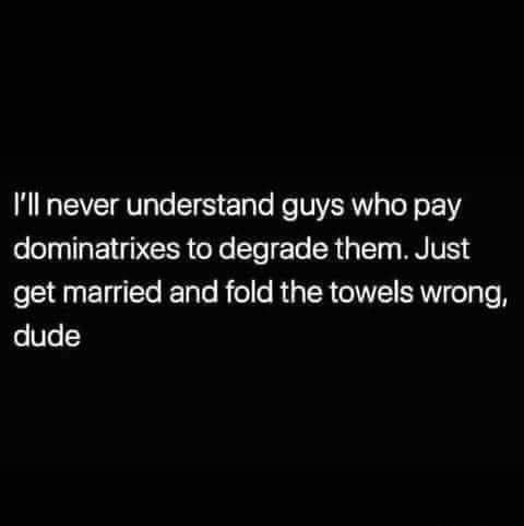 Ill never understand guys who pay dominatrixes to degrade them Just get married and fold the towels wrong dude
