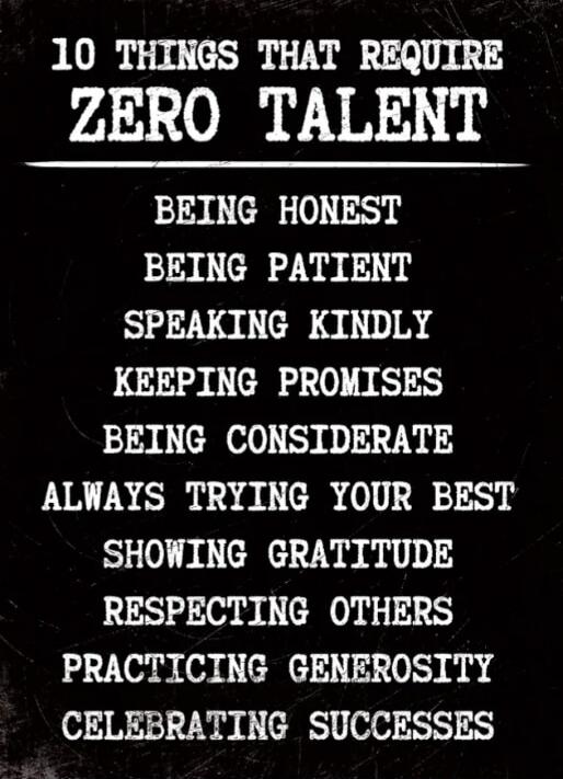 10 THINGS THAT REQUIRE ZERO TALENT
BEING HONEST
BEING PATIENT
SPEAKING KINDLY
KEEPING PROMISES
BEING CONSIDERATE
ALWAYS TRYING YOUR BEST
SHOWING GRATITUDE
RESPECTING OTHERS
PRACTICING GENEROSITY
CELEBRATING SUCCESSES