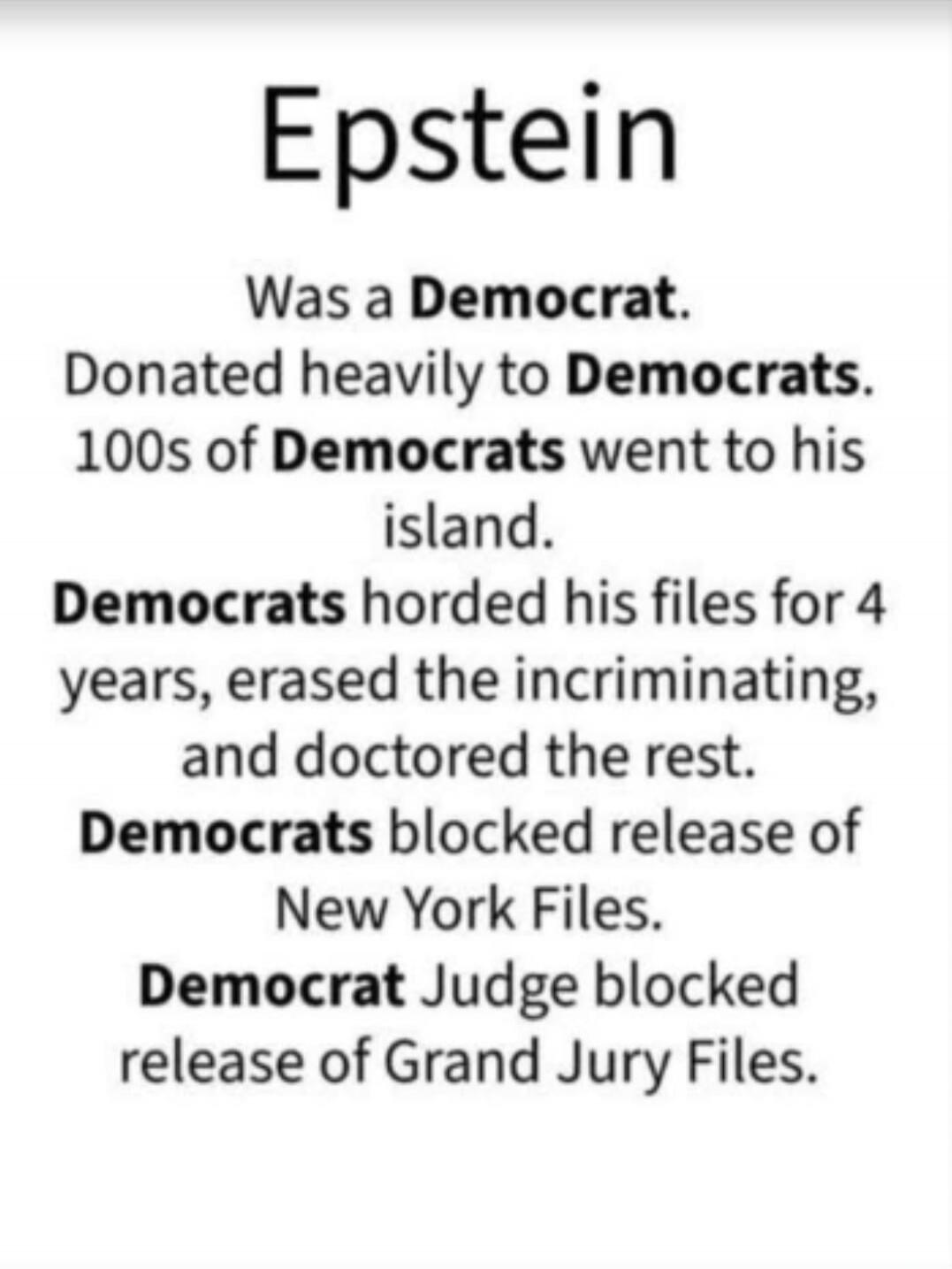 Epstein Was a Democrat. Donated heavily to Democrats. 100s of Democrats went to his island. Democrats horded his files for 4 years, erased the incriminating, and doctored the rest. Democrats blocked release of New York Files. Democrat Judge blocked release of Grand Jury Files.