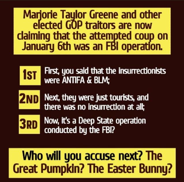 Marjorie Taylor Greene and other elected GOP traitors are now daiming that the attempted coup on January 6th was an FBI operation First you sald that the insurrectionists were ANTIFA BLM Next they were just tourists and there was no insurrection at all Now Its a Deep State operation conducted by the FBI Who will you accuse next The Great Pumpkin The Easter Bunny