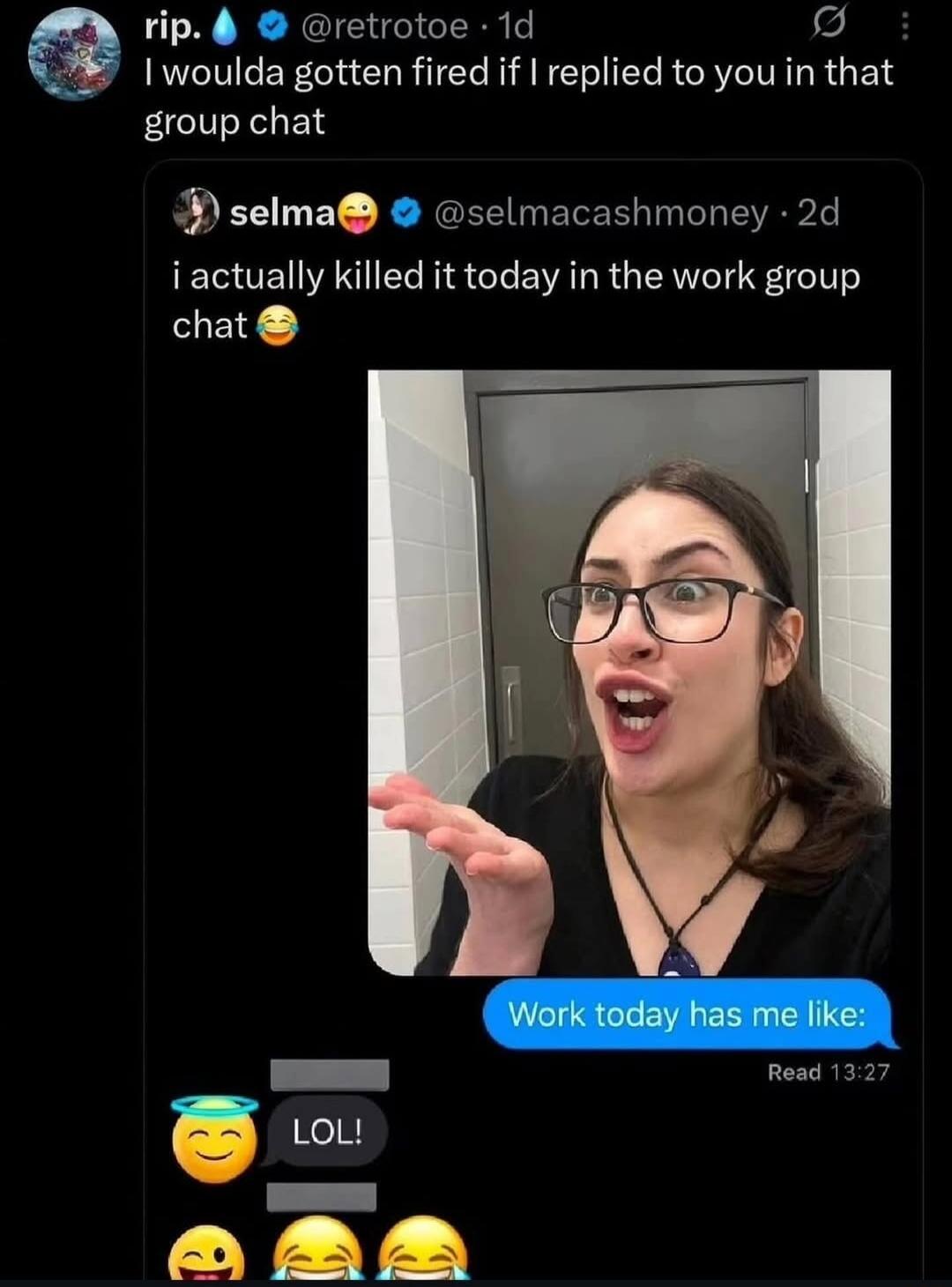 rip. @retoroe 1d I woulda gotten fired if I replied to you in that group chat selma @selmacashmoney 2d i actually killed it today in the work group chat 😂 Work today has me like: Read 13:27 LOL! 😇 😂 😂