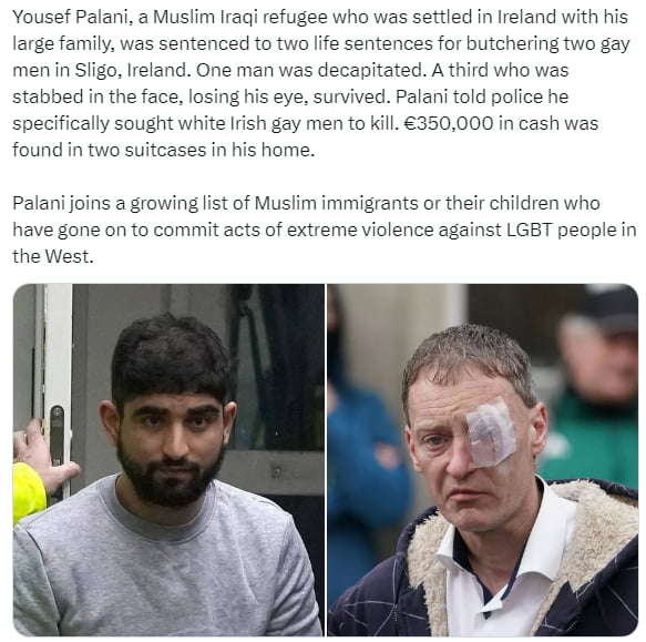 Yousef Palani a Muslim Iraqi refugee who was settled in Ireland with his large family was sentenced to two lfe sentences for butchering two gay menin Siigo Ireland One man was decapitated A third who was stabbed in the face losing his eye survived Palani told police he specifically sought white Irish gay men to kill 350000 in ca found in two suitcases in his home as Palani joir growinglist of Musl