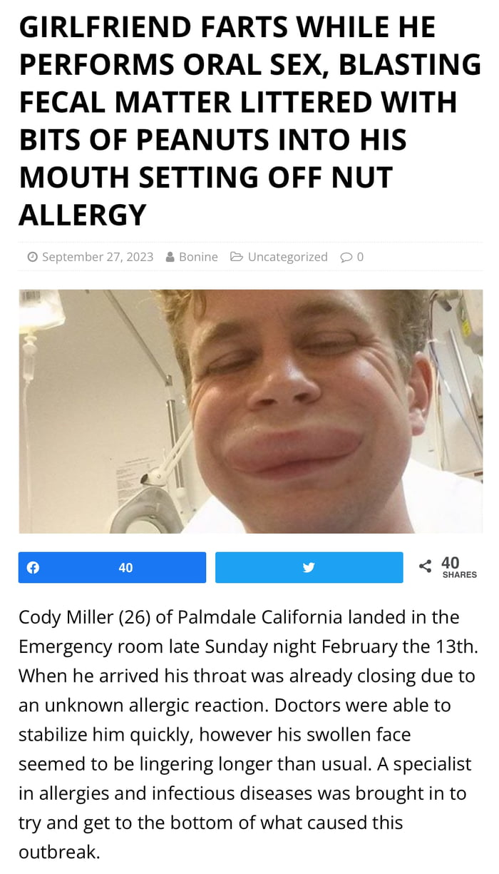 GIRLFRIEND FARTS WHILE HE PERFORMS ORAL SEX BLASTING FECAL MATTER LITTERED WITH BITS OF PEANUTS INTO HIS MOUTH SETTING OFF NUT ALLERGY Cody Miller 26 of Palmdale California landed in the Emergency room late Sunday night February the 13th When he arrived his throat was already closing due to an unknown allergic reaction Doctors were able to stabilize him quickly however his swollen face seemed to b
