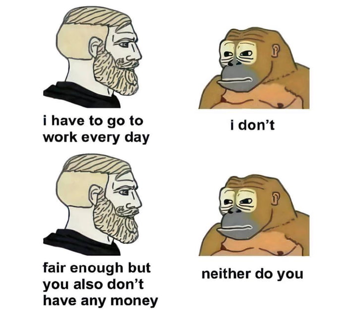 i have to go to idont work every day fair enough but you also dont have any money neither do you
